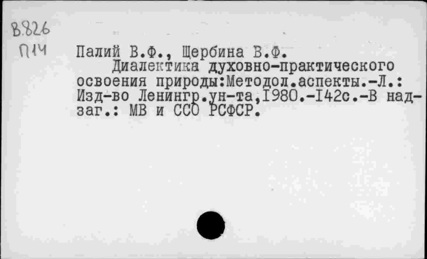 ﻿Палий В.Ф., Щербина В.Ф.
Диалектика духовно-практического освоения природы:Методол.аспекты.-Л.: Изд-во Ленингр.ун-та,1980.-142с.-В над заг.: МВ и ССО РСФСР.